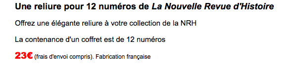 Une reliure pour 12 numéros de La Nouvelle Revue d'Histoire
Offrez une élégante reliure à votre collection de la NRH
La contenance d'un coffret est de 12 numéros 25€ (frais d'envoi compris). Fabrication française